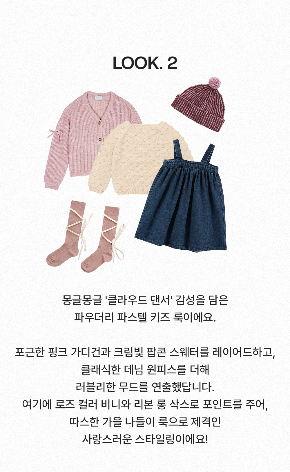 Look 2 - 몽글몽글 '클라우드 댄서' 감성을 담은 파우더리 파스텔 키즈 룩이에요. 포근한 핑크 가디건과 크림빛 팝콘 스웨터를 레이어드하고, 클래식한 데님 원피스를 더해 러블리한 무드를 연출했답니다. 여기에 로즈 컬러 비니와 리본 롱 삭스로 포인트를 주어, 따스한 가을 나들이 룩으로 제격인 사랑스러운 스타일링이에요!