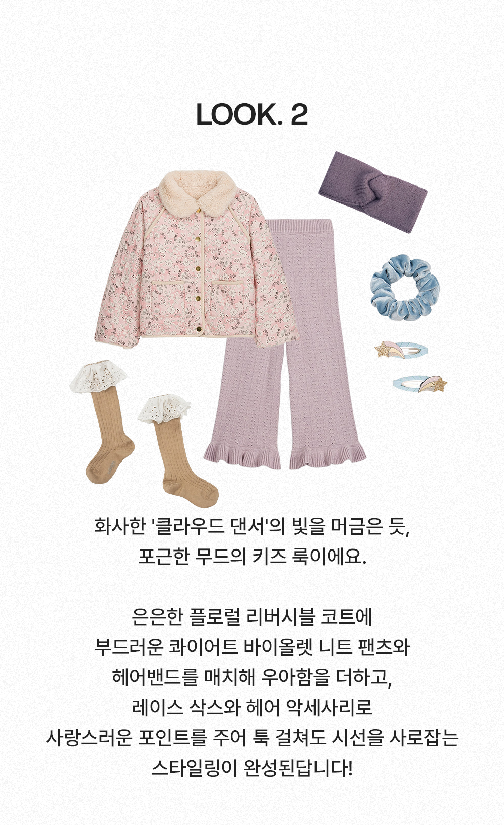 Look 2 - 화사한 '클라우드 댄서'의 빛을 머금은 듯, 포근한 무드의 키즈 룩이에요. 은은한 플로럴 리버시블 코트에 부드러운 콰이어트 바이올렛 니트 팬츠와 헤어밴드를 매치해 우아함을 더하고, 레이스 삭스와 헤어 악세사리로 사랑스러운 포인트를 주어 툭 걸쳐도 시선을 사로잡는 스타일링이 완성된답니다!