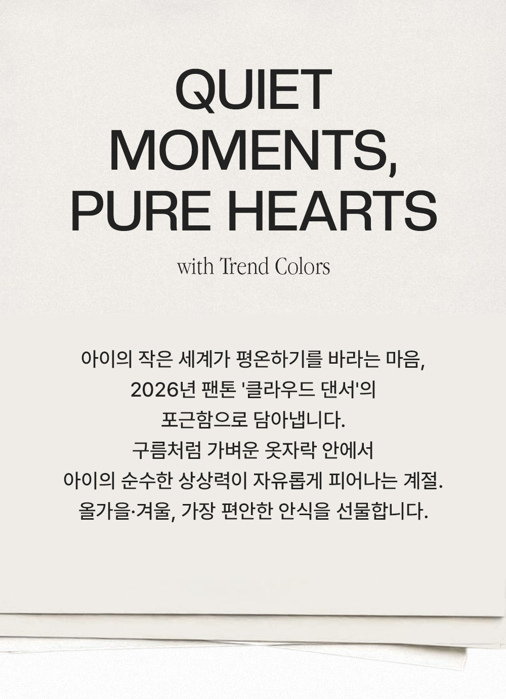 Quiet Moments, Pure Hearts - with Trend Colors. 아이의 작은 세계가 평온하기를 바라는 마음, 2026년 팬톤 '클라우드 댄서'의 포근함으로 담아냅니다. 구름처럼 가벼운 옷자락 안에서 아이의 순수한 상상력이 자유롭게 피어나는 계절. 올가을·겨울, 가장 편안한 안식을 선물합니다.